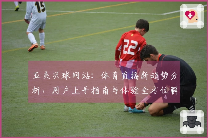 亚美买球网站：体育直播新趋势分析，用户上手指南与体验全方位解读